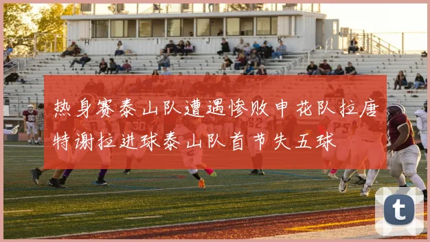 热身赛泰山队遭遇惨败申花队拉唐特谢拉进球泰山队首节失五球