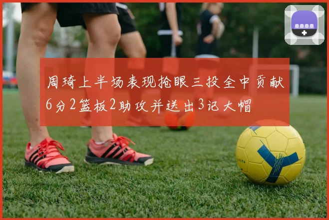 周琦上半场表现抢眼三投全中贡献6分2篮板2助攻并送出3记大帽