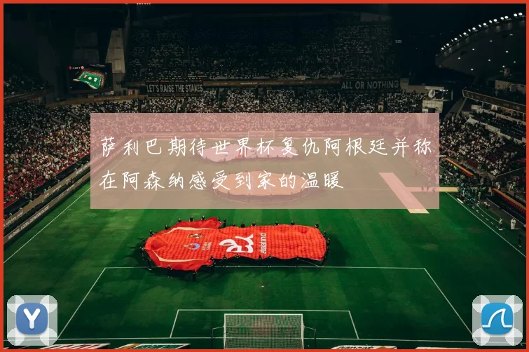 萨利巴期待世界杯复仇阿根廷并称在阿森纳感受到家的温暖