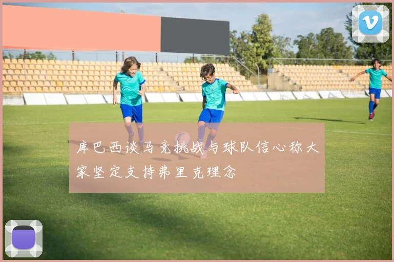 库巴西谈马竞挑战与球队信心称大家坚定支持弗里克理念