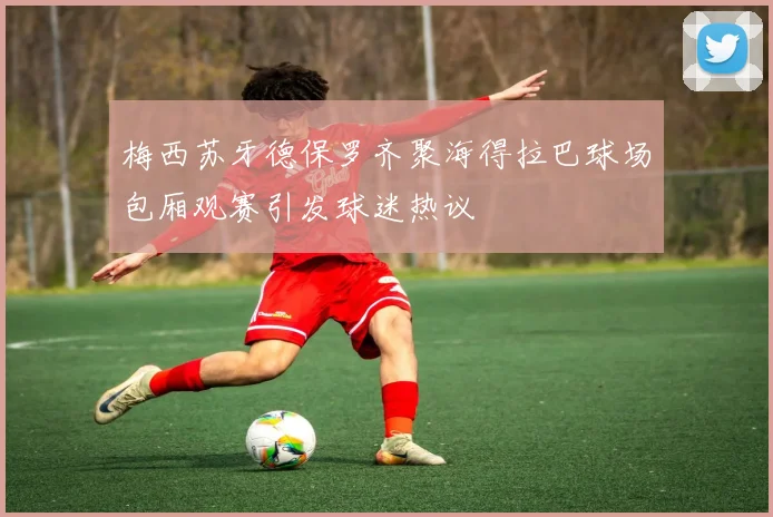 梅西苏牙德保罗齐聚海得拉巴球场包厢观赛引发球迷热议