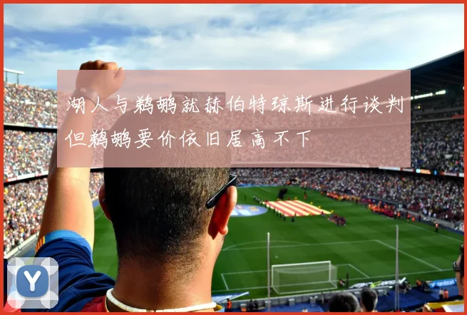 湖人与鹈鹕就赫伯特琼斯进行谈判但鹈鹕要价依旧居高不下