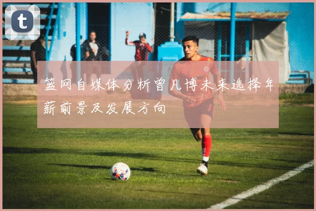 篮网自媒体分析曾凡博未来选择年薪前景及发展方向