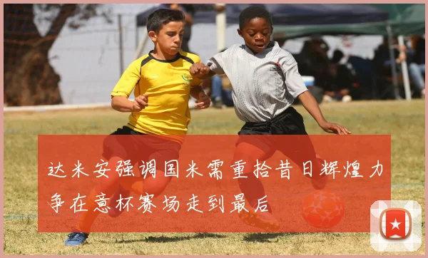 达米安强调国米需重拾昔日辉煌力争在意杯赛场走到最后