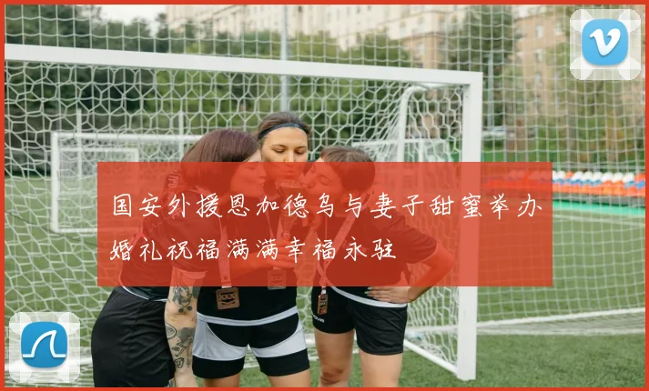 国安外援恩加德乌与妻子甜蜜举办婚礼祝福满满幸福永驻