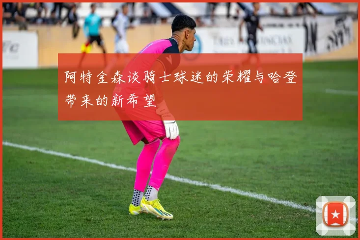 阿特金森谈骑士球迷的荣耀与哈登带来的新希望