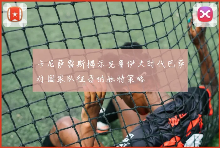 卡尼萨雷斯揭示克鲁伊夫时代巴萨对国家队征召的独特策略