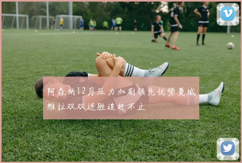 阿森纳12月压力加剧领先优势曼城维拉双双连胜追赶不止