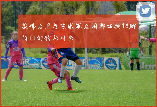 柔佛后卫与陈威赛后闲聊回顾48脚打门的精彩对决