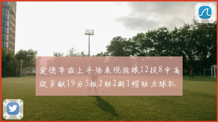 爱德华兹上半场表现抢眼12投8中高效贡献19分5板2助2断1帽助力球队