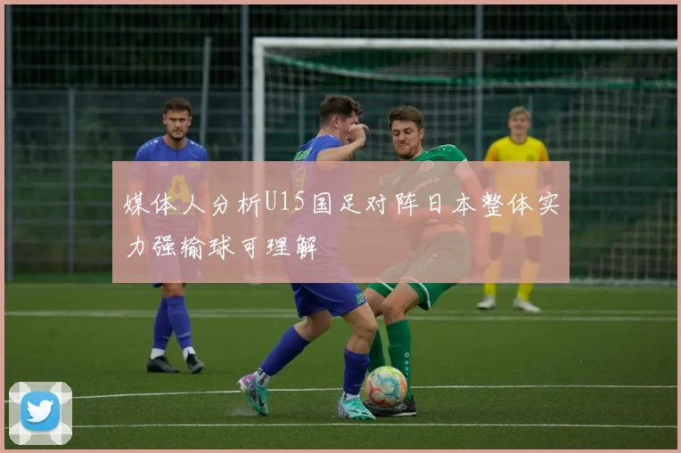 媒体人分析U15国足对阵日本整体实力强输球可理解