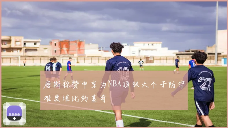 唐斯称赞申京为NBA顶级大个子防守难度堪比约基奇