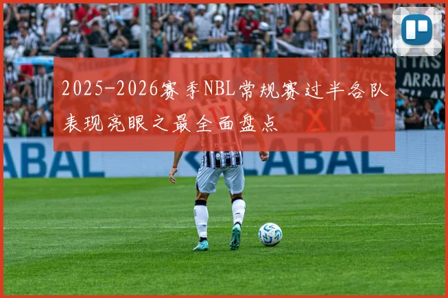 2025-2026赛季NBL常规赛过半各队表现亮眼之最全面盘点