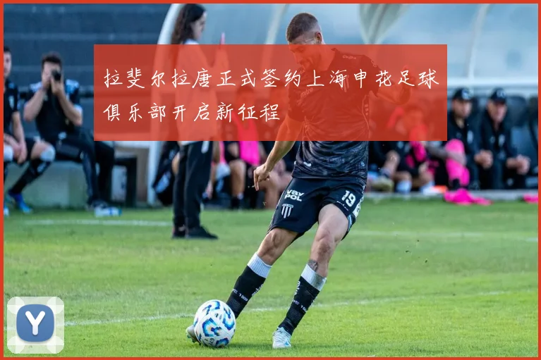 拉斐尔拉唐正式签约上海申花足球俱乐部开启新征程