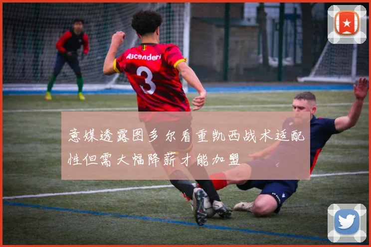 意媒透露图多尔看重凯西战术适配性但需大幅降薪才能加盟