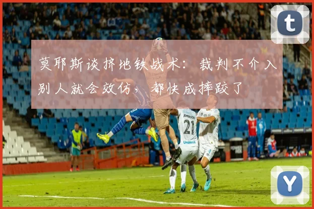 莫耶斯谈挤地铁战术：裁判不介入别人就会效仿，都快成摔跤了