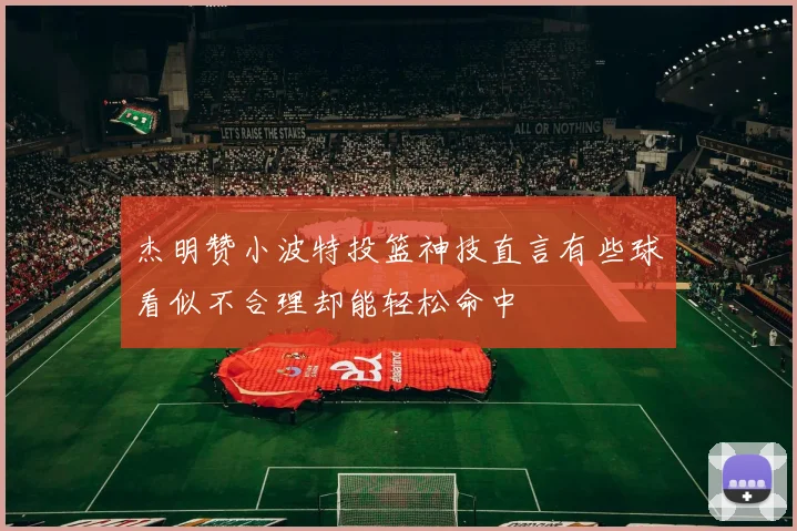 杰明赞小波特投篮神技直言有些球看似不合理却能轻松命中