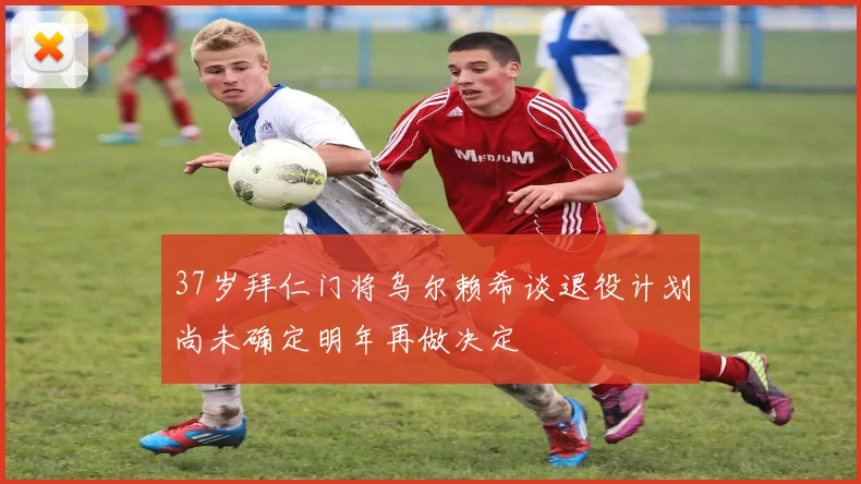 37岁拜仁门将乌尔赖希谈退役计划尚未确定明年再做决定