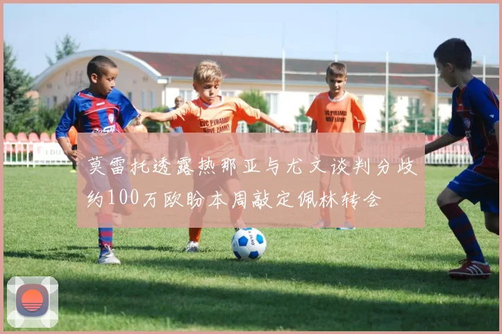 莫雷托透露热那亚与尤文谈判分歧约100万欧盼本周敲定佩林转会