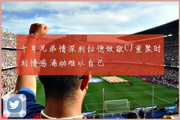 十年兄弟情深利拉德致敬CJ重聚时刻情感涌动难以自已