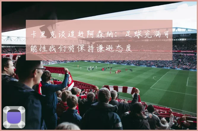 卡里克谈追赶阿森纳：足球充满可能性我们将保持谦逊态度