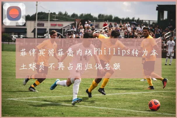 菲律宾将菲裔内线Phillips转为本土球员不再占用归化名额